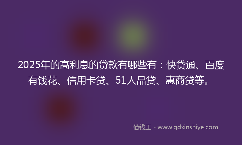 2025年的高利息的贷款有哪些有：快贷通、百度有钱花、信用卡贷、51人品贷、惠商贷等。