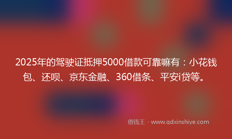 2025年的驾驶证抵押5000借款可靠嘛有：小花钱包、还呗、京东金融、360借条、平安i贷等。