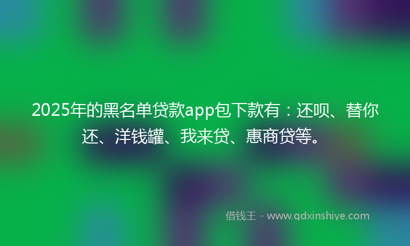 2025年的黑名单贷款app包下款有：还呗、替你还、洋钱罐、我来贷、惠商贷等。