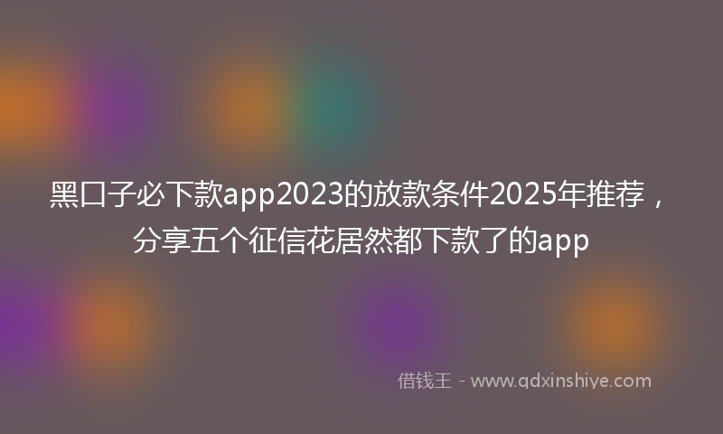 黑口子必下款app2023的放款条件2025年推荐，分享五个征信花居然都下款了的app
