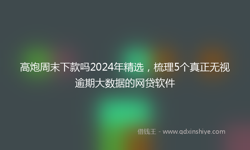 高炮周末下款吗2024年精选，梳理5个真正无视逾期大数据的网贷软件