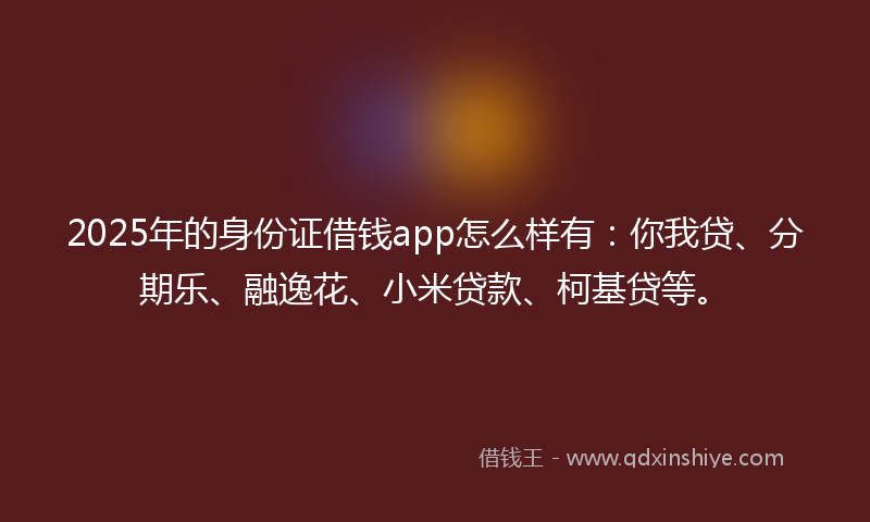 2025年的身份证借钱app怎么样有：你我贷、分期乐、融逸花、小米贷款、柯基贷等。