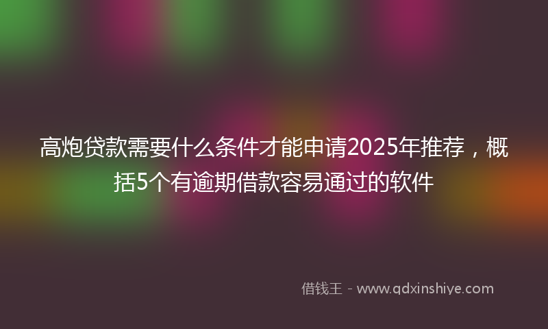 高炮贷款需要什么条件才能申请2025年推荐，概括5个有逾期借款容易通过的软件