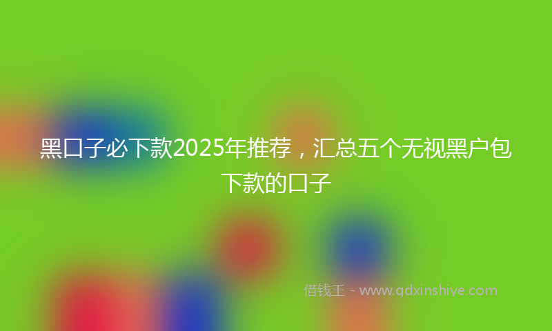 黑口子必下款2025年推荐，汇总五个无视黑户包下款的口子