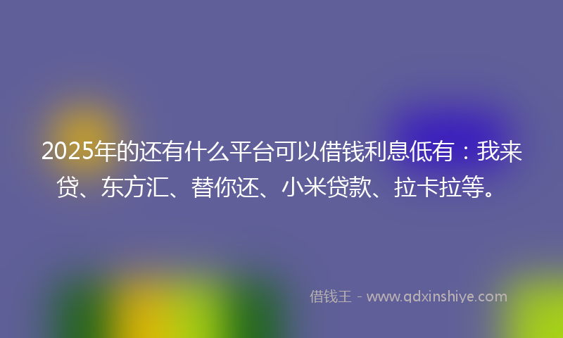 2025年的还有什么平台可以借钱利息低有：我来贷、东方汇、替你还、小米贷款、拉卡拉等。