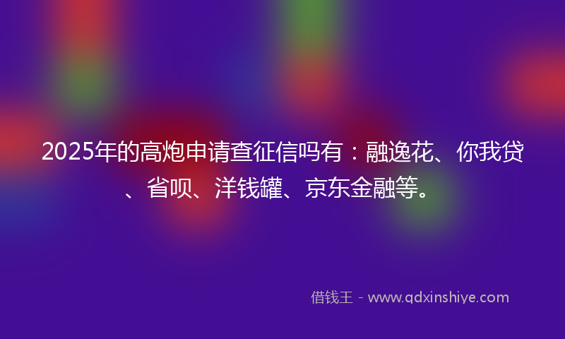 2025年的高炮申请查征信吗有：融逸花、你我贷、省呗、洋钱罐、京东金融等。