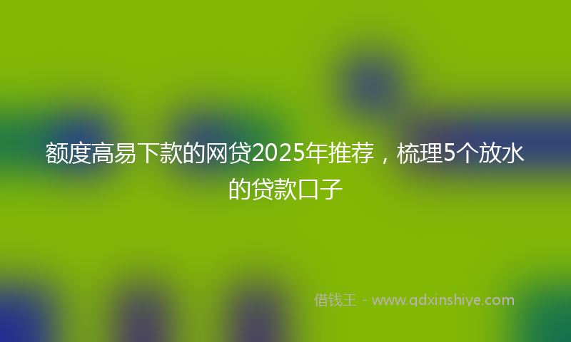 额度高易下款的网贷2025年推荐，梳理5个放水的贷款口子