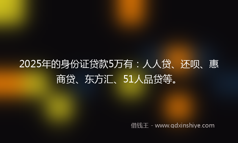 2025年的身份证贷款5万有：人人贷、还呗、惠商贷、东方汇、51人品贷等。