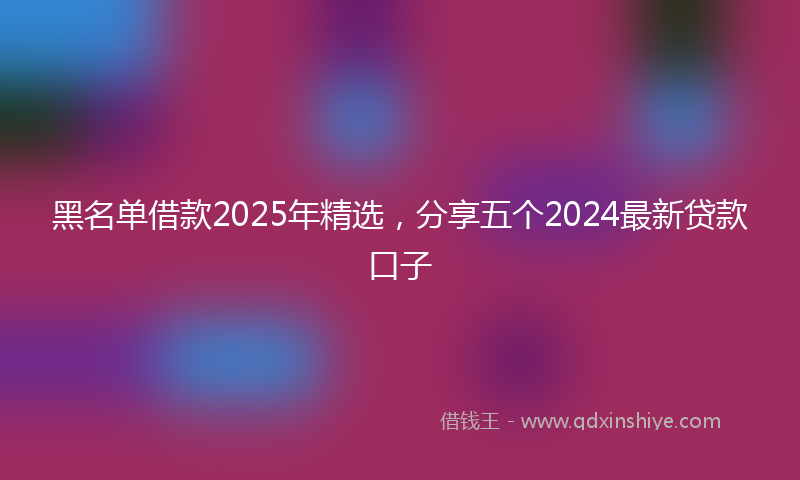 黑名单借款2025年精选，分享五个2024最新贷款口子