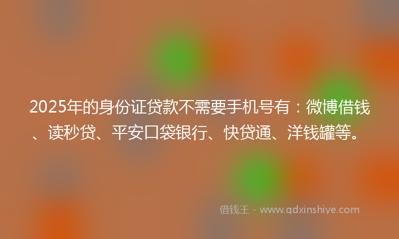 2025年的身份证贷款不需要手机号有：微博借钱、读秒贷、平安口袋银行、快贷通、洋钱罐等。