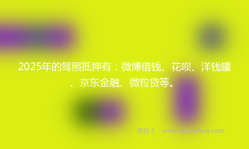 2025年的驾照抵押有：微博借钱、花呗、洋钱罐、京东金融、微粒贷等。