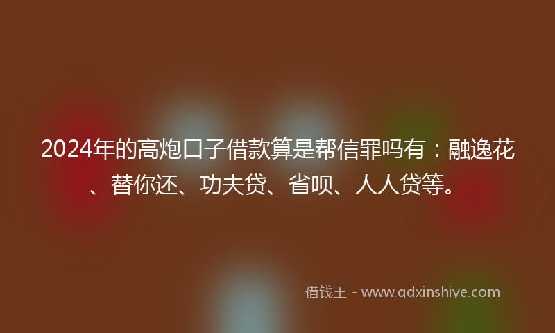 2024年的高炮口子借款算是帮信罪吗有：融逸花、替你还、功夫贷、省呗、人人贷等。