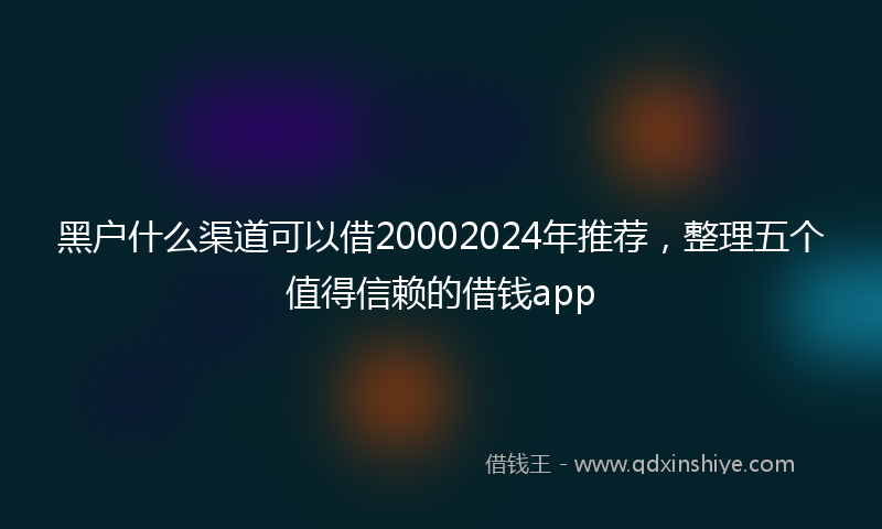 黑户什么渠道可以借20002024年推荐，整理五个值得信赖的借钱app