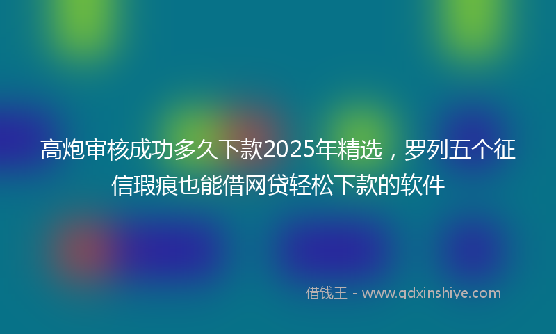 高炮审核成功多久下款2025年精选，罗列五个征信瑕疵也能借网贷轻松下款的软件