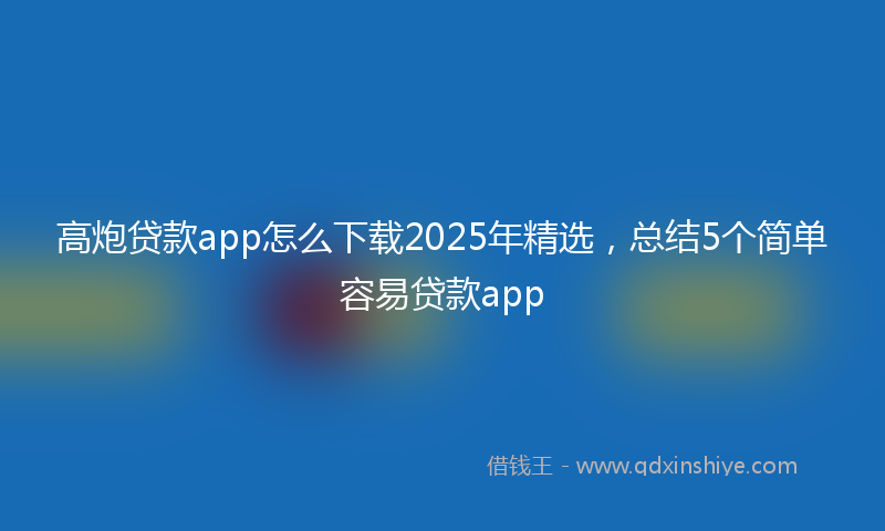 高炮贷款app怎么下载2025年精选，总结5个简单容易贷款app