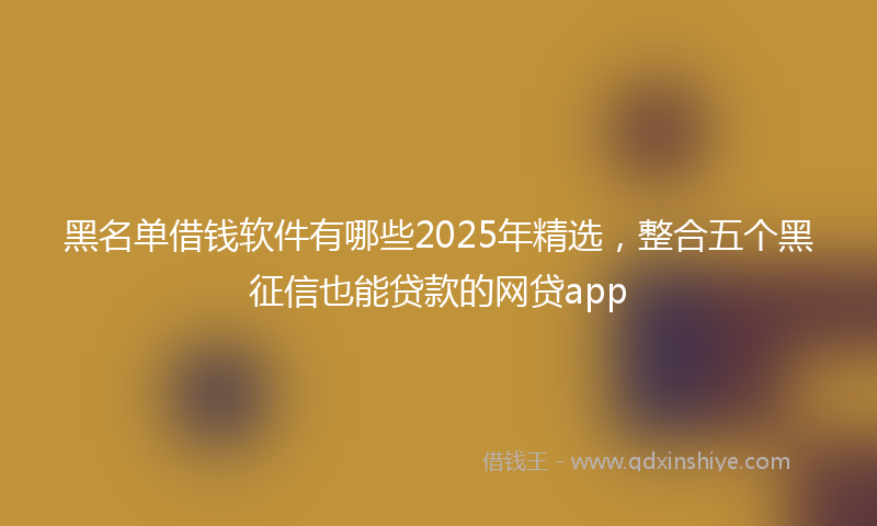 黑名单借钱软件有哪些2025年精选，整合五个黑征信也能贷款的网贷app