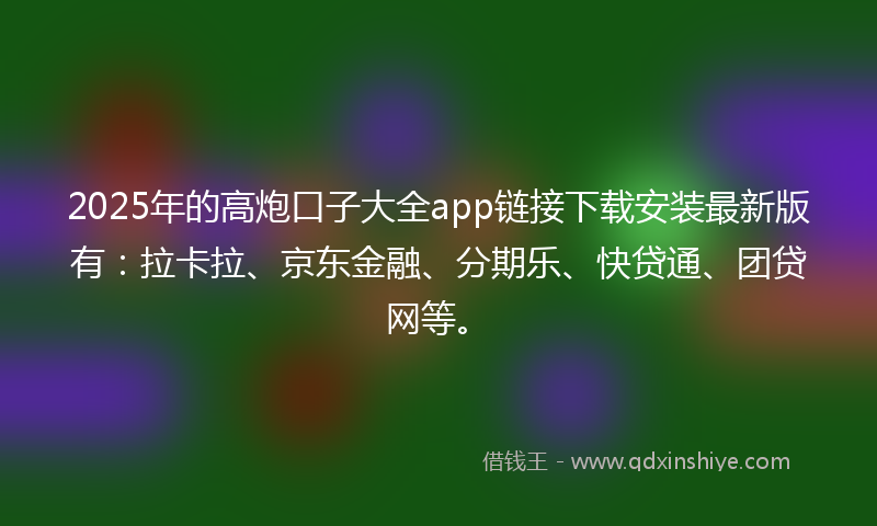 2025年的高炮口子大全app链接下载安装最新版有：拉卡拉、京东金融、分期乐、快贷通、团贷网等。