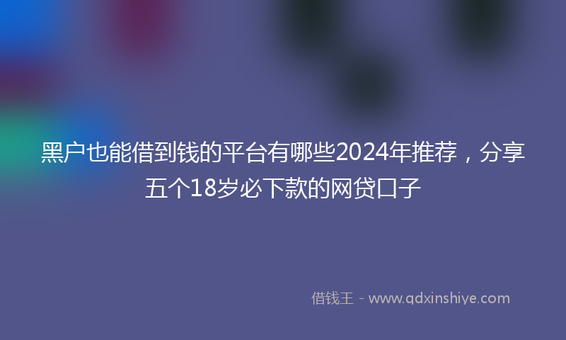 黑户也能借到钱的平台有哪些2024年推荐，分享五个18岁必下款的网贷口子