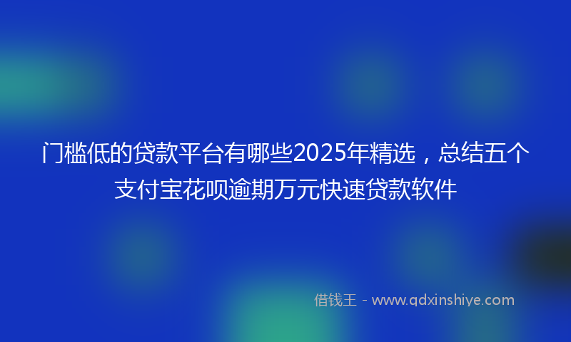 门槛低的贷款平台有哪些2025年精选，总结五个支付宝花呗逾期万元快速贷款软件