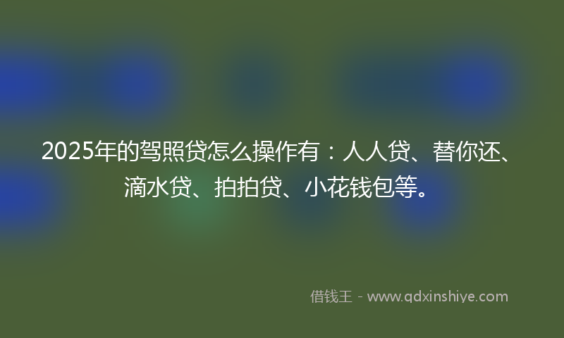 2025年的驾照贷怎么操作有：人人贷、替你还、滴水贷、拍拍贷、小花钱包等。