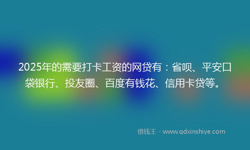2025年的需要打卡工资的网贷有：省呗、平安口袋银行、投友圈、百度有钱花、信用卡贷等。