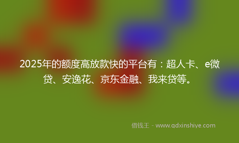 2025年的额度高放款快的平台有：超人卡、e微贷、安逸花、京东金融、我来贷等。