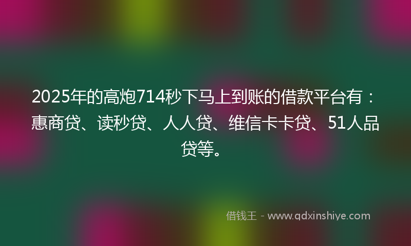 2025年的高炮714秒下马上到账的借款平台有：惠商贷、读秒贷、人人贷、维信卡卡贷、51人品贷等。