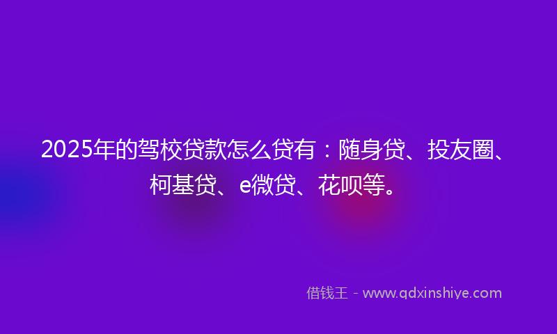 2025年的驾校贷款怎么贷有：随身贷、投友圈、柯基贷、e微贷、花呗等。
