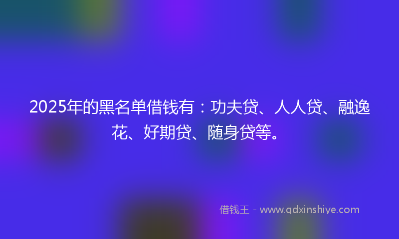 2025年的黑名单借钱有：功夫贷、人人贷、融逸花、好期贷、随身贷等。
