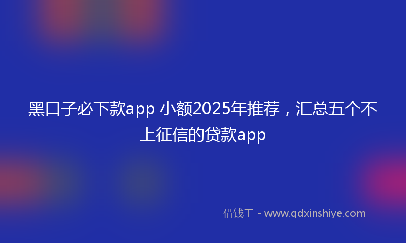 黑口子必下款app 小额2025年推荐，汇总五个不上征信的贷款app
