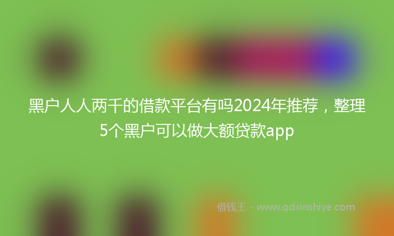 黑户人人两千的借款平台有吗2024年推荐，整理5个黑户可以做大额贷款app
