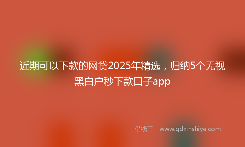 近期可以下款的网贷2025年精选，归纳5个无视黑白户秒下款口子app