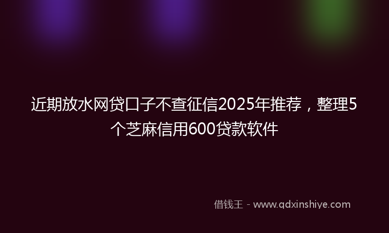 近期放水网贷口子不查征信2025年推荐，整理5个芝麻信用600贷款软件