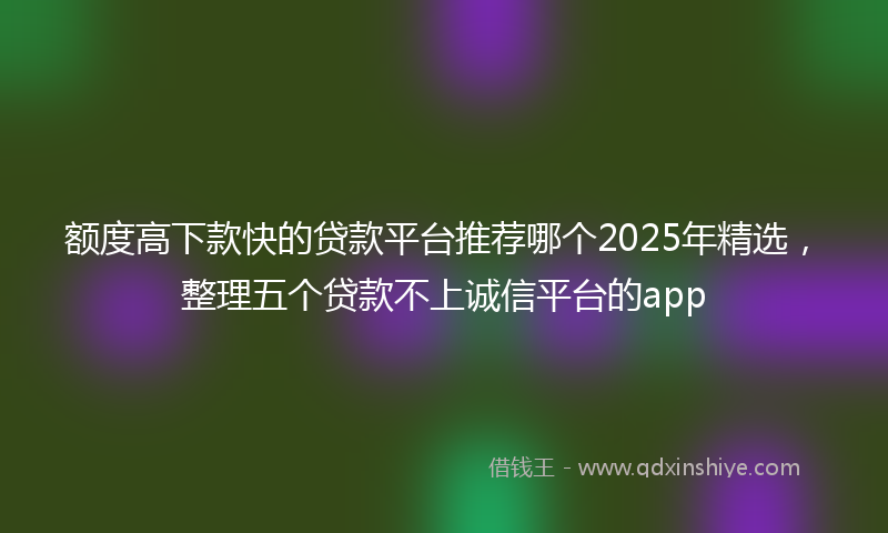 额度高下款快的贷款平台推荐哪个2025年精选，整理五个贷款不上诚信平台的app