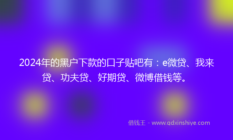 2024年的黑户下款的口子贴吧有：e微贷、我来贷、功夫贷、好期贷、微博借钱等。