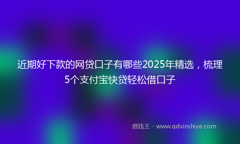 近期好下款的网贷口子有哪些2025年精选，梳理5个支付宝快贷轻松借口子