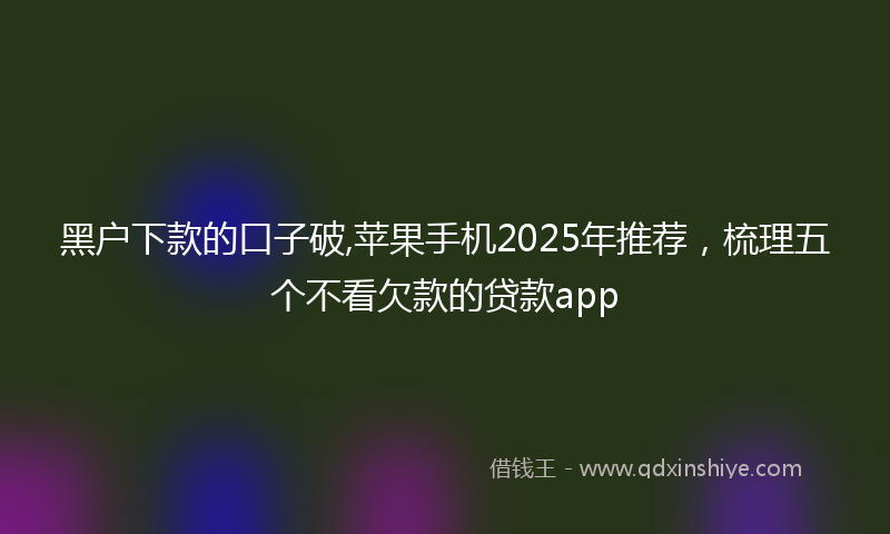 黑户下款的口子破,苹果手机2025年推荐，梳理五个不看欠款的贷款app