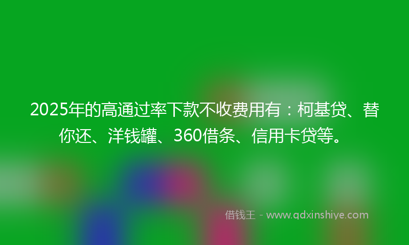 2025年的高通过率下款不收费用有：柯基贷、替你还、洋钱罐、360借条、信用卡贷等。
