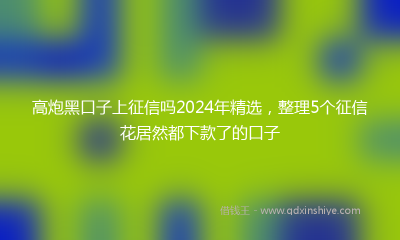 高炮黑口子上征信吗2024年精选，整理5个征信花居然都下款了的口子