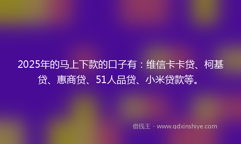 2025年的马上下款的口子有：维信卡卡贷、柯基贷、惠商贷、51人品贷、小米贷款等。