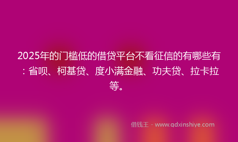 2025年的门槛低的借贷平台不看征信的有哪些有：省呗、柯基贷、度小满金融、功夫贷、拉卡拉等。