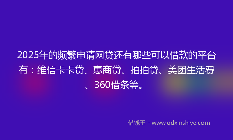 2025年的频繁申请网贷还有哪些可以借款的平台有：维信卡卡贷、惠商贷、拍拍贷、美团生活费、360借条等。