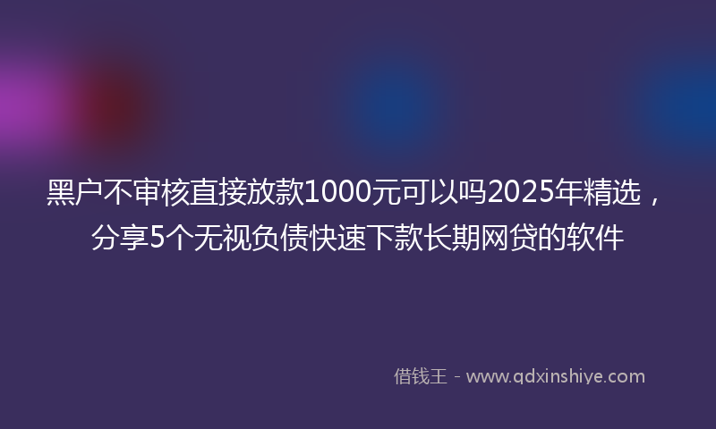 黑户不审核直接放款1000元可以吗2025年精选，分享5个无视负债快速下款长期网贷的软件