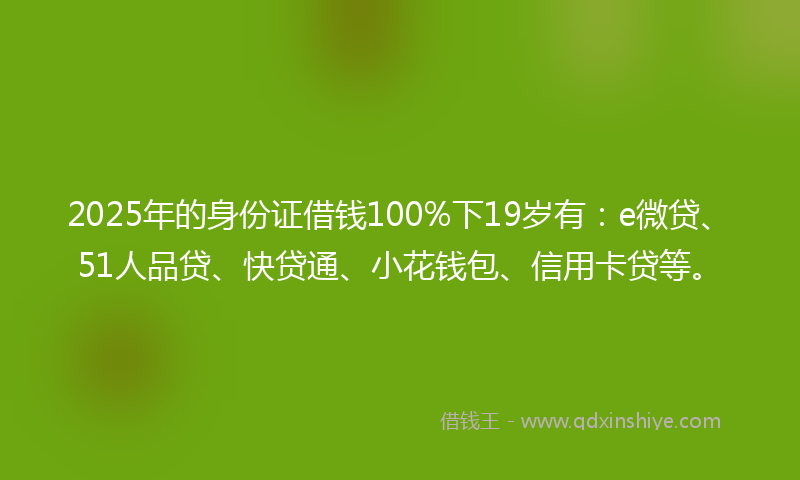 2025年的身份证借钱100%下19岁有：e微贷、51人品贷、快贷通、小花钱包、信用卡贷等。