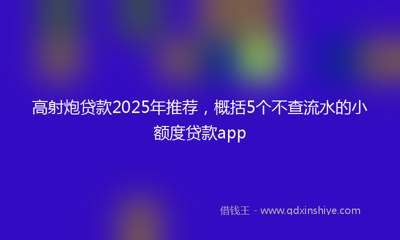 高射炮贷款2025年推荐，概括5个不查流水的小额度贷款app