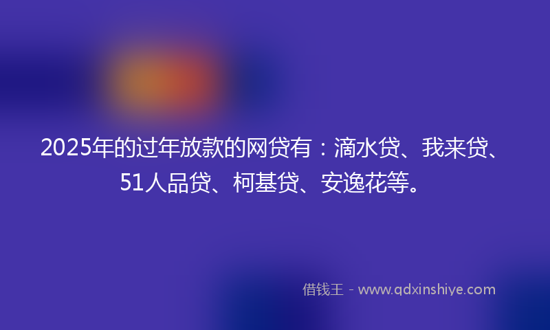 2025年的过年放款的网贷有：滴水贷、我来贷、51人品贷、柯基贷、安逸花等。