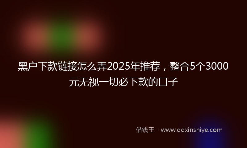 黑户下款链接怎么弄2025年推荐，整合5个3000元无视一切必下款的口子