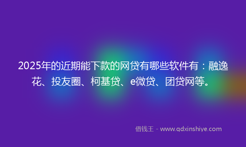 2025年的近期能下款的网贷有哪些软件有：融逸花、投友圈、柯基贷、e微贷、团贷网等。