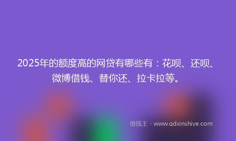 2025年的额度高的网贷有哪些有：花呗、还呗、微博借钱、替你还、拉卡拉等。