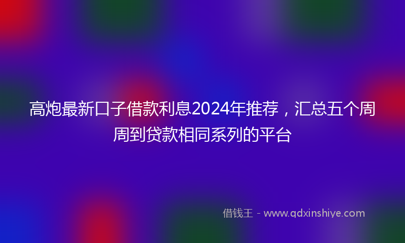 高炮最新口子借款利息2024年推荐，汇总五个周周到贷款相同系列的平台